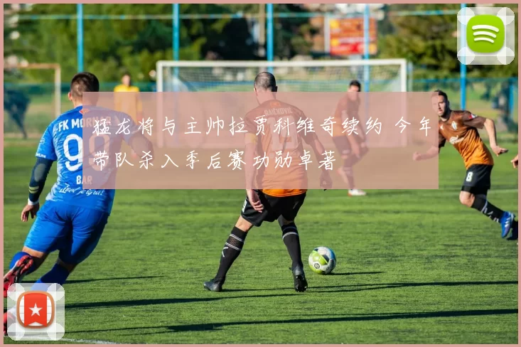 猛龙将与主帅拉贾科维奇续约 今年带队杀入季后赛功勋卓著