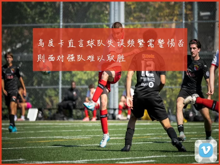 乌度卡直言球队失误频繁需警惕否则面对强队难以取胜