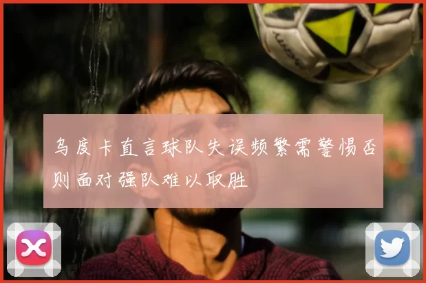 乌度卡直言球队失误频繁需警惕否则面对强队难以取胜