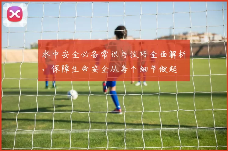 水中安全必备常识与技巧全面解析,保障生命安全从每个细节做起