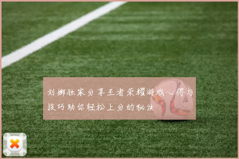 刘娜独家分享王者荣耀游戏心得与技巧助你轻松上分的秘诀