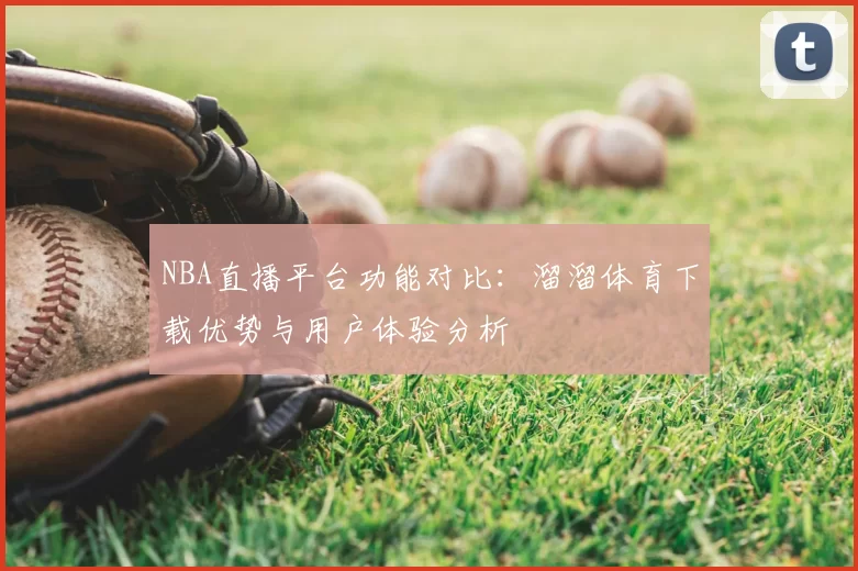 NBA直播平台功能对比:溜溜体育下载优势与用户体验分析