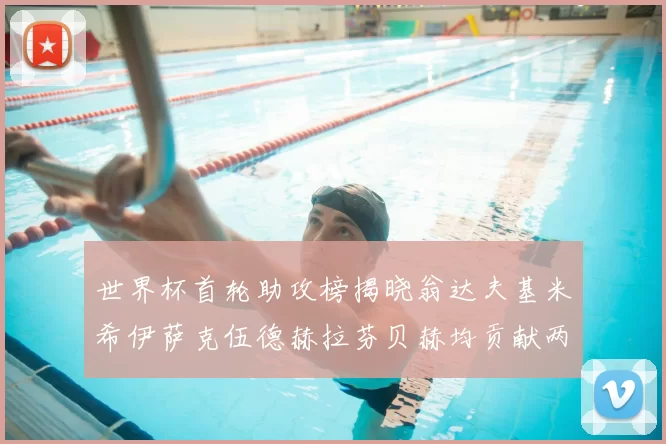 世界杯首轮助攻榜揭晓翁达夫基米希伊萨克伍德赫拉芬贝赫均贡献两次助攻