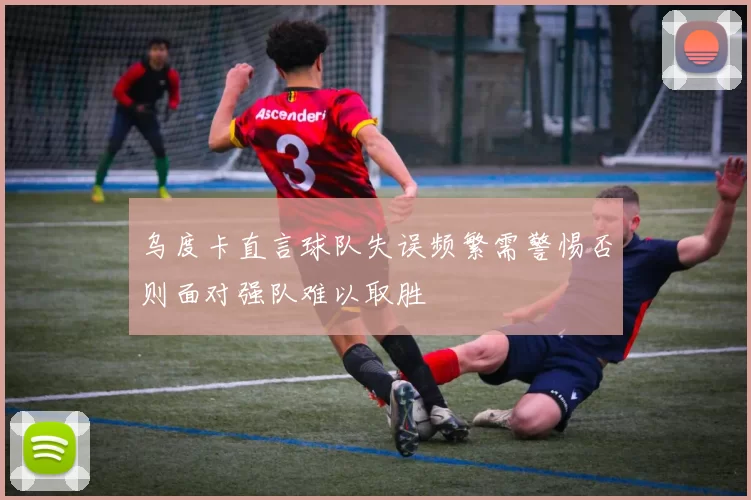 乌度卡直言球队失误频繁需警惕否则面对强队难以取胜