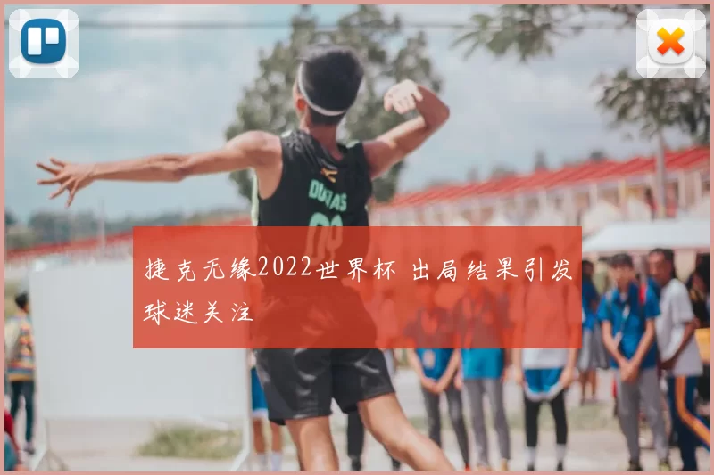 捷克无缘2022世界杯 出局结果引发球迷关注
