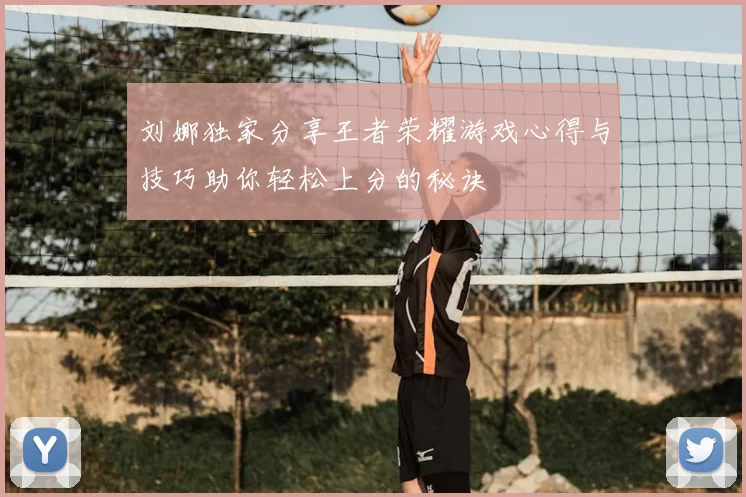 刘娜独家分享王者荣耀游戏心得与技巧助你轻松上分的秘诀