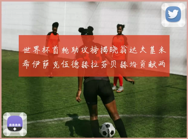 世界杯首轮助攻榜揭晓翁达夫基米希伊萨克伍德赫拉芬贝赫均贡献两次助攻
