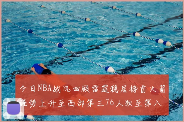 今日NBA战况回顾雷霆稳居榜首火箭强势上升至西部第三76人跌至第八位