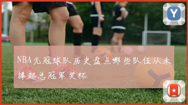 NBA无冠球队历史盘点哪些队伍从未捧起总冠军奖杯