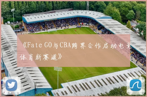 《Fate GO与CBA跨界合作启动电竞体育新赛道》