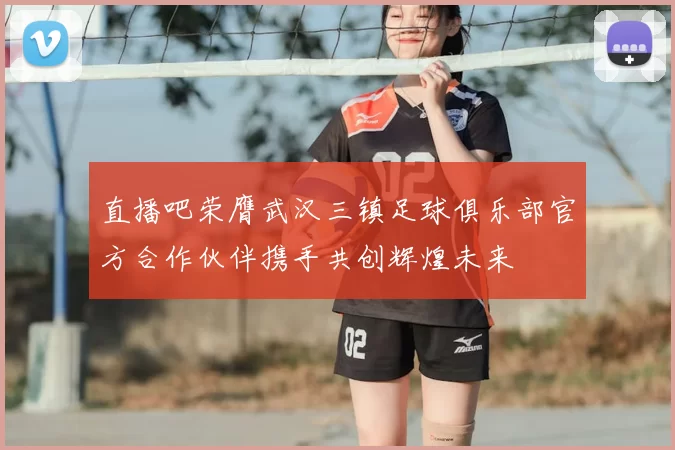 直播吧荣膺武汉三镇足球俱乐部官方合作伙伴携手共创辉煌未来
