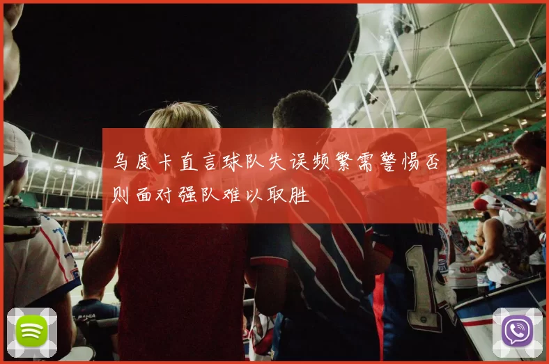 乌度卡直言球队失误频繁需警惕否则面对强队难以取胜
