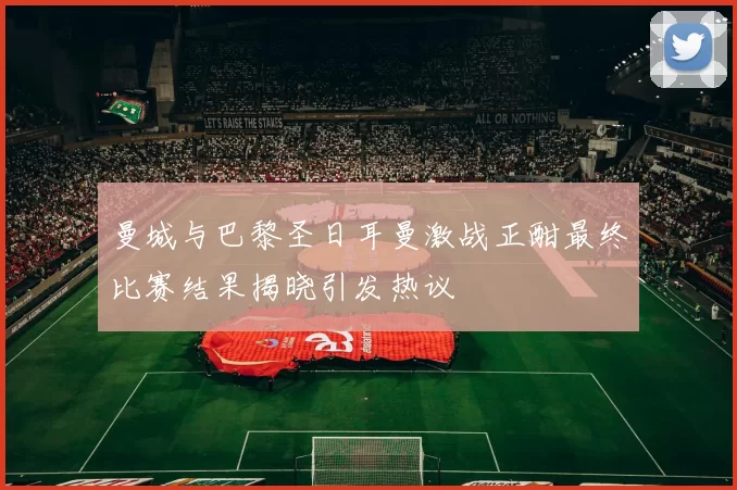 曼城与巴黎圣日耳曼激战正酣最终比赛结果揭晓引发热议