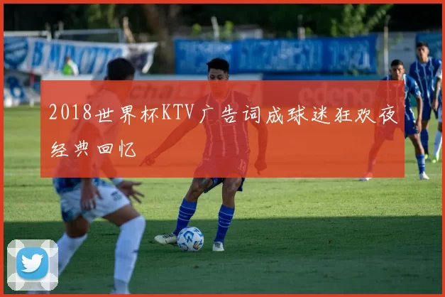 2018世界杯KTV广告词成球迷狂欢夜经典回忆