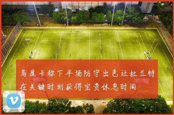 乌度卡称下半场防守出色让杜兰特在关键时刻获得宝贵休息时间