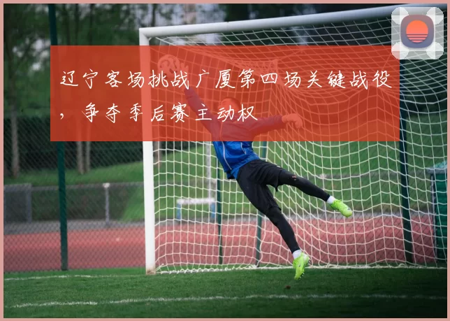 辽宁客场挑战广厦第四场关键战役,争夺季后赛主动权