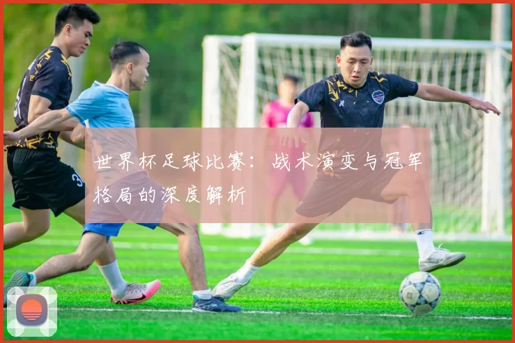 世界杯足球比赛：战术演变与冠军格局的深度解析