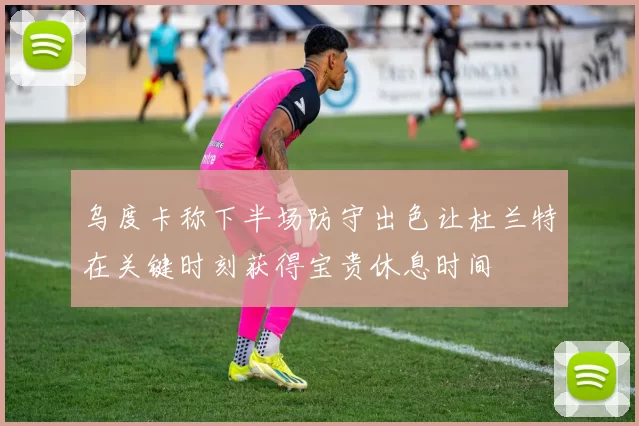 乌度卡称下半场防守出色让杜兰特在关键时刻获得宝贵休息时间