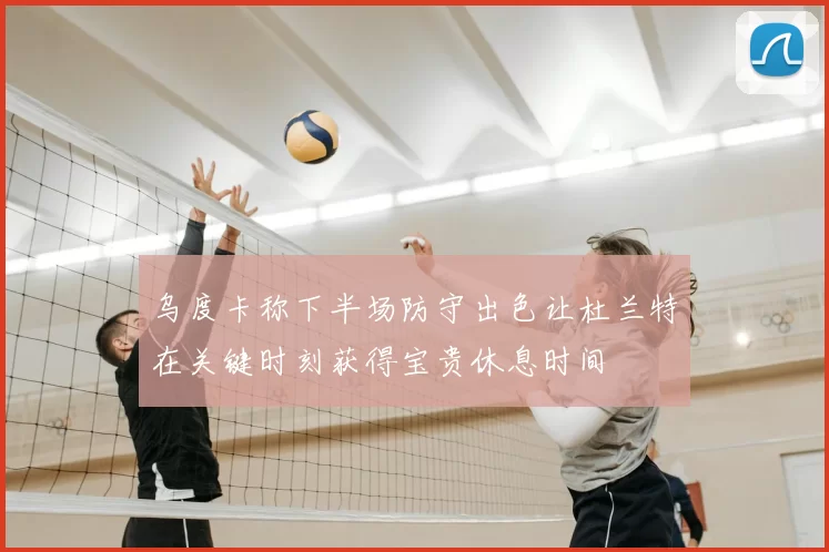 乌度卡称下半场防守出色让杜兰特在关键时刻获得宝贵休息时间