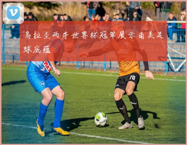 乌拉圭两夺世界杯冠军展示南美足球底蕴