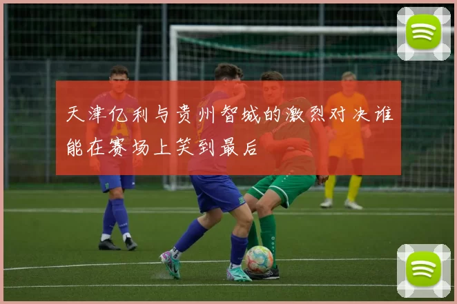 天津亿利与贵州智城的激烈对决谁能在赛场上笑到最后