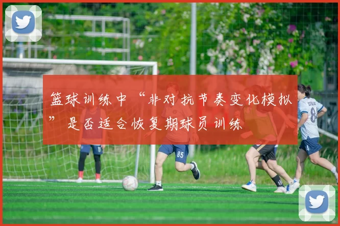 篮球训练中“非对抗节奏变化模拟”是否适合恢复期球员训练