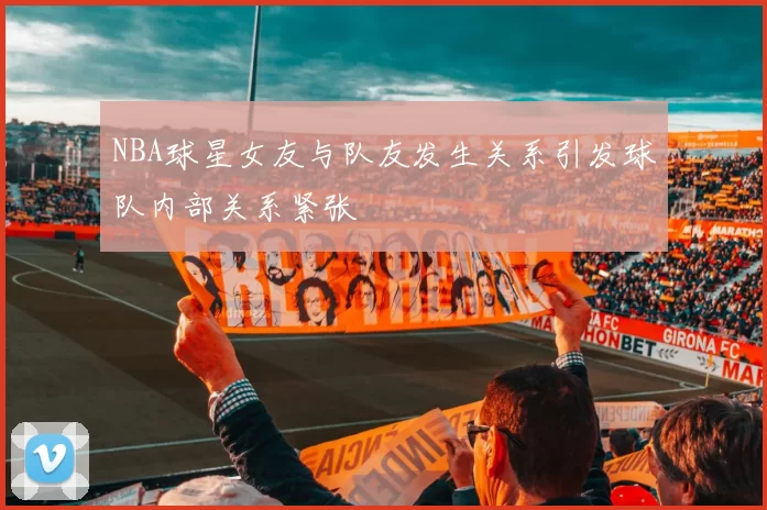 NBA球星女友与队友发生关系引发球队内部关系紧张