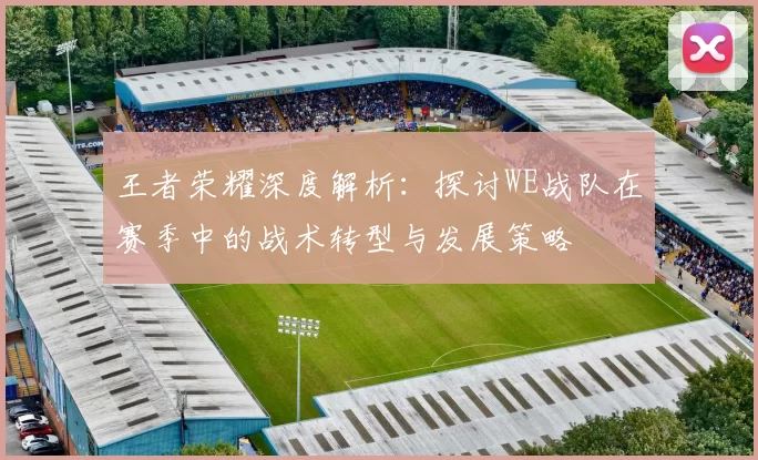 王者荣耀深度解析:探讨WE战队在赛季中的战术转型与发展策略