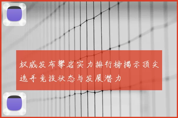 权威发布攀岩实力排行榜揭示顶尖选手竞技状态与发展潜力