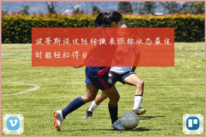 波蒂斯谈攻防转换表现称状态最佳时能轻松得分
