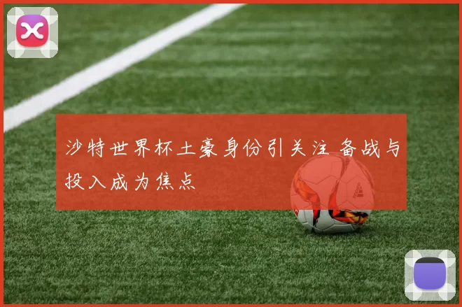 沙特世界杯土豪身份引关注 备战与投入成为焦点