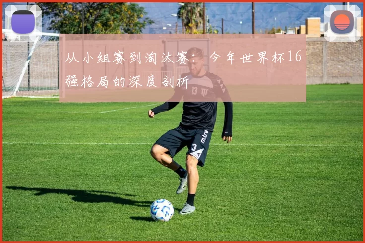 从小组赛到淘汰赛:今年世界杯16强格局的深度剖析