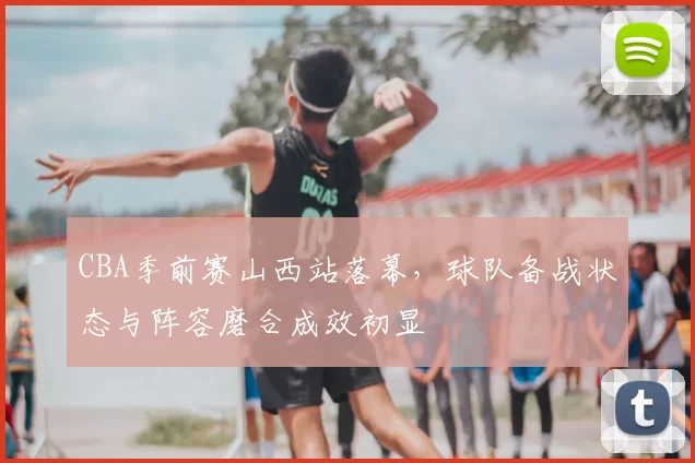 CBA季前赛山西站落幕,球队备战状态与阵容磨合成效初显