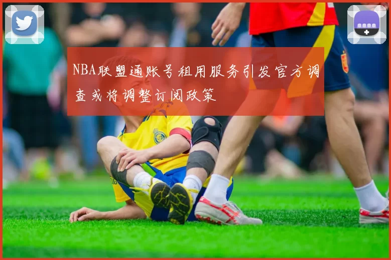 NBA联盟通账号租用服务引发官方调查或将调整订阅政策