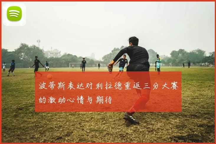 波蒂斯表达对利拉德重返三分大赛的激动心情与期待