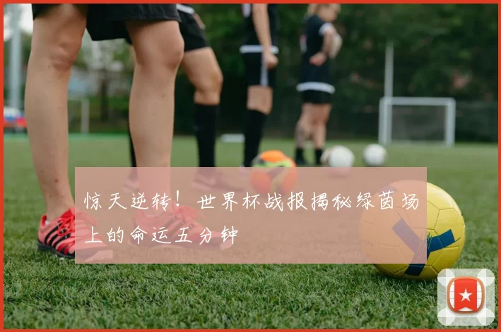 惊天逆转!世界杯战报揭秘绿茵场上的命运五分钟