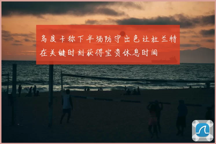 乌度卡称下半场防守出色让杜兰特在关键时刻获得宝贵休息时间