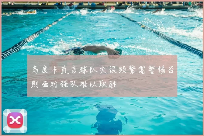 乌度卡直言球队失误频繁需警惕否则面对强队难以取胜