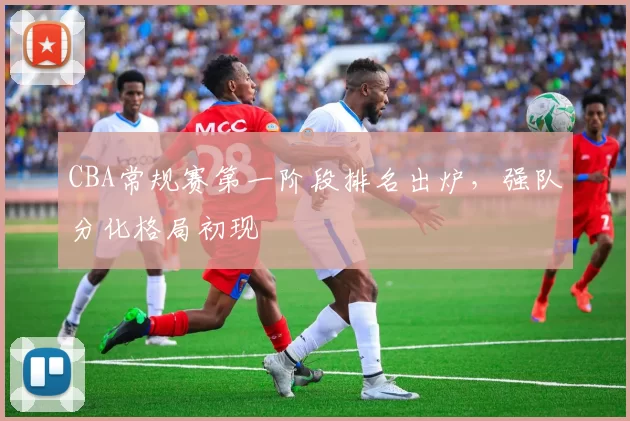 CBA常规赛第一阶段排名出炉,强队分化格局初现