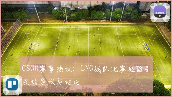 CSGO赛事热议:LNG战队比赛经验引发的争议与讨论