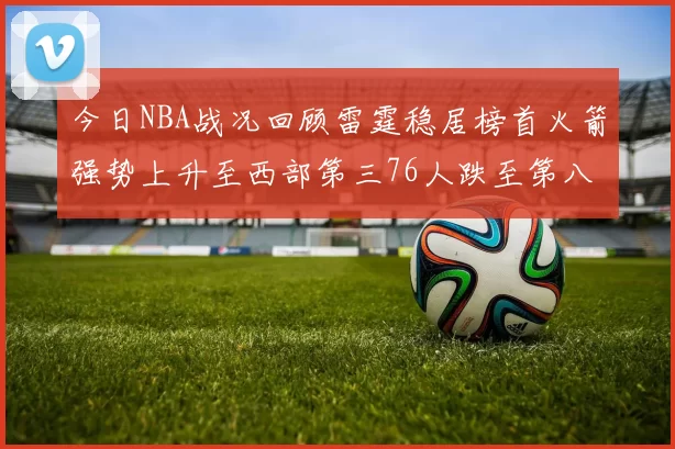今日NBA战况回顾雷霆稳居榜首火箭强势上升至西部第三76人跌至第八位