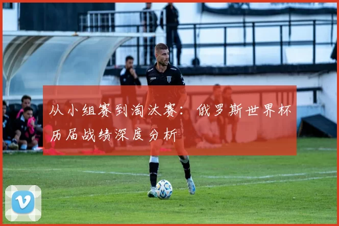 从小组赛到淘汰赛:俄罗斯世界杯历届战绩深度分析