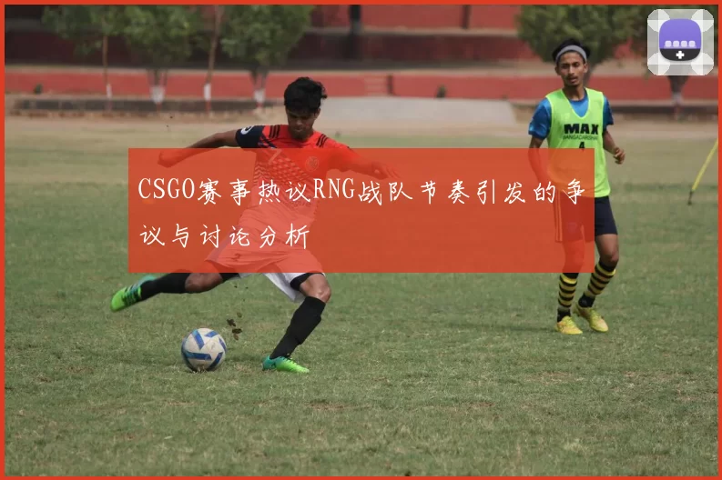 CSGO赛事热议RNG战队节奏引发的争议与讨论分析