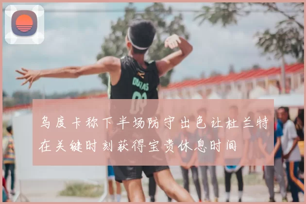 乌度卡称下半场防守出色让杜兰特在关键时刻获得宝贵休息时间