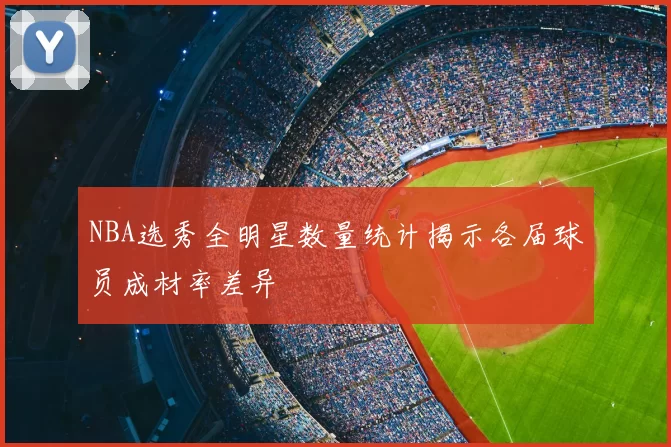 NBA选秀全明星数量统计揭示各届球员成材率差异