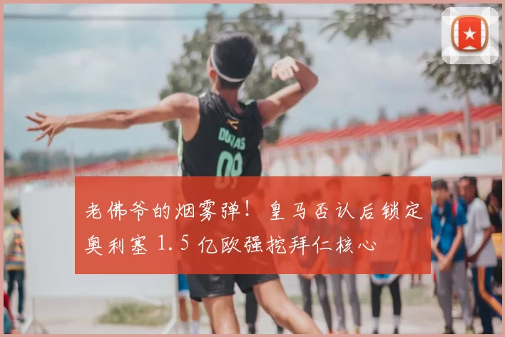 老佛爷的烟雾弹！皇马否认后锁定奥利塞 1.5 亿欧强挖拜仁核心