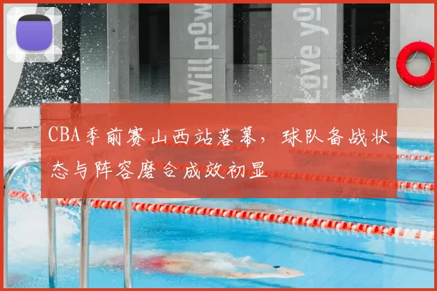 CBA季前赛山西站落幕,球队备战状态与阵容磨合成效初显