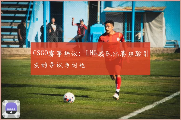 CSGO赛事热议:LNG战队比赛经验引发的争议与讨论