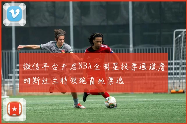微信平台开启NBA全明星投票通道詹姆斯杜兰特领跑首轮票选