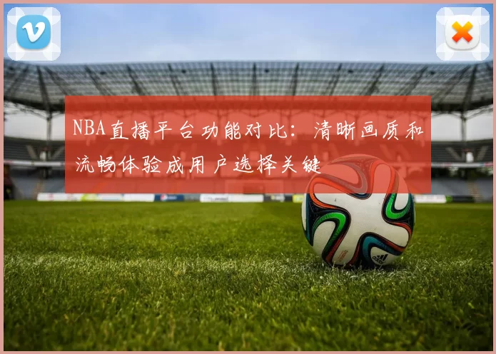 NBA直播平台功能对比:清晰画质和流畅体验成用户选择关键
